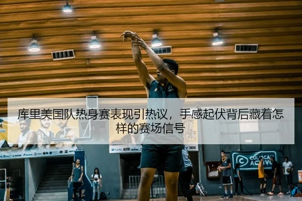 库里美国队热身赛表现引热议，手感起伏背后藏着怎样的赛场信号（migutiyu）